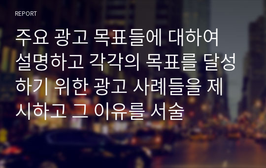 주요 광고 목표들에 대하여 설명하고 각각의 목표를 달성하기 위한 광고 사례들을 제시하고 그 이유를 서술