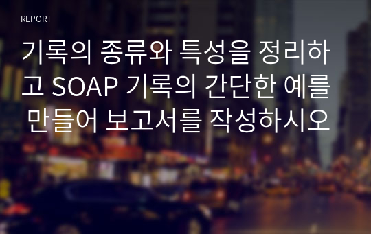 기록의 종류와 특성을 정리하고 SOAP 기록의 간단한 예를 만들어 보고서를 작성하시오