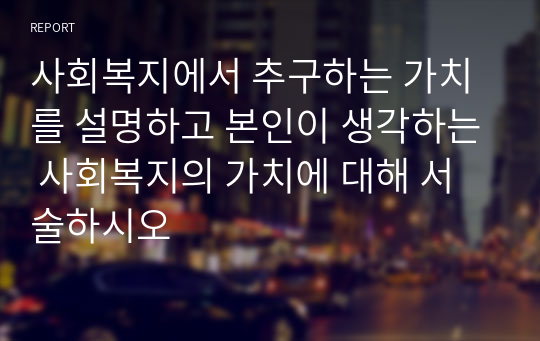 사회복지에서 추구하는 가치를 설명하고 본인이 생각하는 사회복지의 가치에 대해 서술하시오