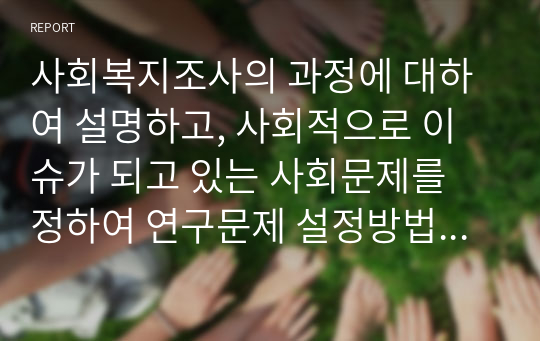 사회복지조사의 과정에 대하여 설명하고, 사회적으로 이슈가 되고 있는 사회문제를 정하여 연구문제 설정방법의 과정