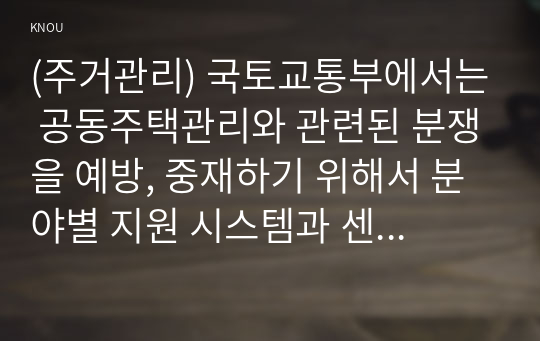 (주거관리) 국토교통부에서는 공동주택관리와 관련된 분쟁을 예방, 중재하기 위해서 분야별 지원 시스템과 센터를 운영 중에 있다