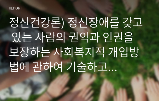 정신건강론) 정신장애를 갖고 있는 사람의 권익과 인권을 보장하는 사회복지적 개입방법에 관하여 기술하고 자신의 견해를 제시하시오