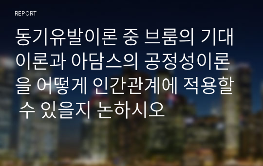 동기유발이론 중 브룸의 기대이론과 아담스의 공정성이론을 어떻게 인간관계에 적용할 수 있을지 논하시오