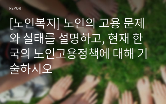 [노인복지] 노인의 고용 문제와 실태를 설명하고, 현재 한국의 노인고용정책에 대해 기술하시오