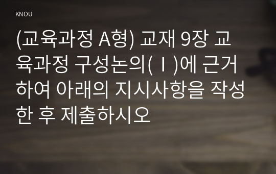 (교육과정 A형) 교재 9장 교육과정 구성논의(Ⅰ)에 근거하여 아래의 지시사항을 작성한 후 제출하시오