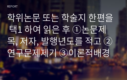 학위논문 또는 학술지 한편을 택1 하여 읽은 후 ①논문제목, 저자, 발행년도를 적고 ②연구문제제기 ③이론적배경