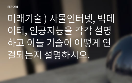 미래기술 ) 사물인터넷, 빅데이터, 인공지능을 각각 설명하고 이들 기술이 어떻게 연결되는지 설명하시오.