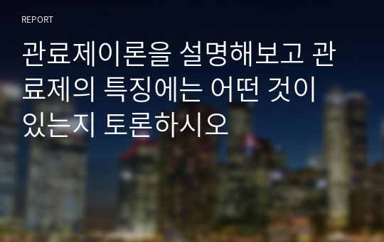 관료제이론을 설명해보고 관료제의 특징에는 어떤 것이 있는지 토론하시오