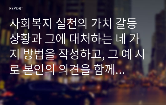 사회복지 실천의 가치 갈등 상황과 그에 대처하는 네 가지 방법을 작성하고, 그 예 시로 본인의 의견을 함께 서술하세요.