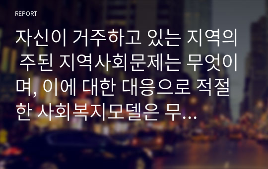 자신이 거주하고 있는 지역의 주된 지역사회문제는 무엇이며, 이에 대한 대응으로 적절한 사회복지모델은 무엇인지 연결2