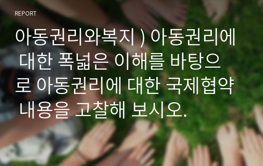 아동권리와복지 ) 아동권리에 대한 폭넓은 이해를 바탕으로 아동권리에 대한 국제협약 내용을 고찰해 보시오.