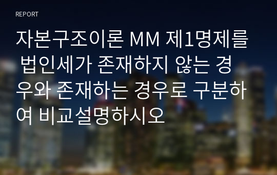 자본구조이론 MM 제1명제를 법인세가 존재하지 않는 경우와 존재하는 경우로 구분하여 비교설명하시오