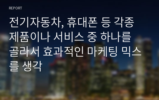 전기자동차, 휴대폰 등 각종 제품이나 서비스 중 하나를 골라서 효과적인 마케팅 믹스를 생각