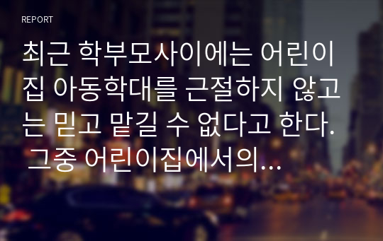 최근 학부모사이에는 어린이집 아동학대를 근절하지 않고는 믿고 맡길 수 없다고 한다. 그중 어린이집에서의 보육교사