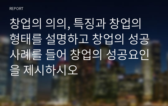 창업의 의의, 특징과 창업의 형태를 설명하고 창업의 성공사례를 들어 창업의 성공요인을 제시하시오