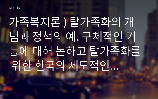 가족복지론 ) 탈가족화의 개념과 정책의 예, 구체적인 기능에 대해 논하고 탈가족화를 위한 한국의 제도적인 변화방향에 대한 자신의 견해 제시