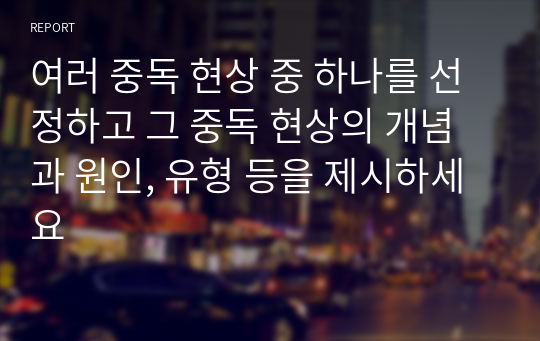 여러 중독 현상 중 하나를 선정하고 그 중독 현상의 개념과 원인, 유형 등을 제시하세요