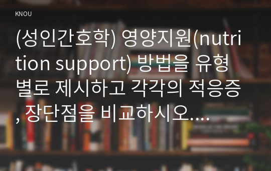 (성인간호학) 영양지원(nutrition support) 방법을 유형 별로 제시하고 각각의 적응증, 장단점을 비교하시오. 또한 영양지원 방법별 간호관리 방법