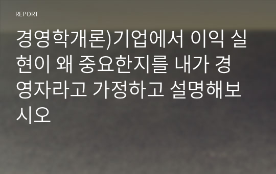 경영학개론)기업에서 이익 실현이 왜 중요한지를 내가 경영자라고 가정하고 설명해보시오