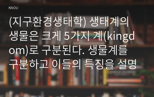 (지구환경생태학) 생태계의 생물은 크게 5가지 계(kingdom)로 구분된다. 생물계를 구분하고 이들의 특징을 설명