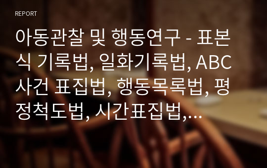 아동관찰 및 행동연구 - 표본식 기록법, 일화기록법, ABC 사건 표집법, 행동목록법, 평정척도법, 시간표집법, 빈도사건표집법 내용 요점 정리 및 양식