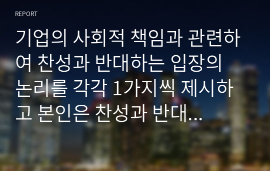 기업의 사회적 책임과 관련하여 찬성과 반대하는 입장의 논리를 각각 1가지씩 제시하고 본인은 찬성과 반대 중 어떤 입증을 더욱 더 지지하는지에 대해 이유 및 사례를 들어 논하시오