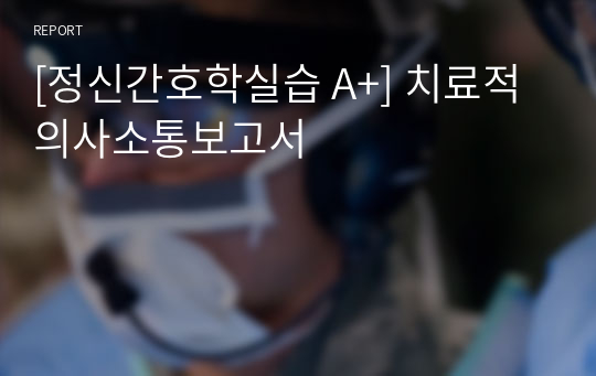 [정신간호학실습 A+] 치료적의사소통보고서