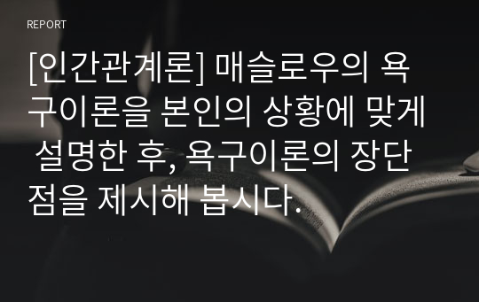 [인간관계론] 매슬로우의 욕구이론을 본인의 상황에 맞게 설명한 후, 욕구이론의 장단점을 제시해 봅시다.