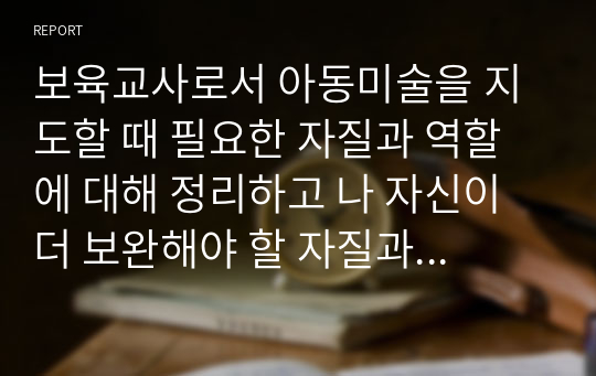 보육교사로서 아동미술을 지도할 때 필요한 자질과 역할에 대해 정리하고 나 자신이 더 보완해야 할 자질과 노력할 방향에 대해 서술하시오.