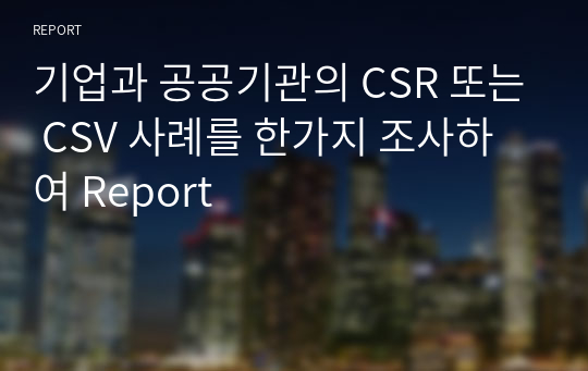 기업과 공공기관의 CSR 또는 CSV 사례를 한가지 조사하여 Report 