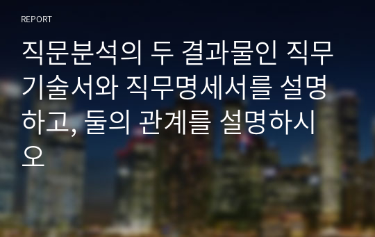 직문분석의 두 결과물인 직무기술서와 직무명세서를 설명하고, 둘의 관계를 설명하시오