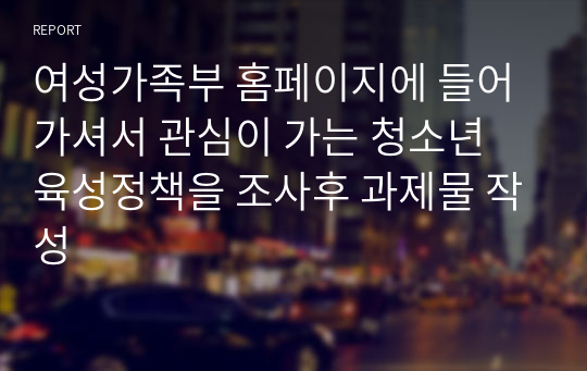 여성가족부 홈페이지에 들어가셔서 관심이 가는 청소년 육성정책을 조사후 과제물 작성