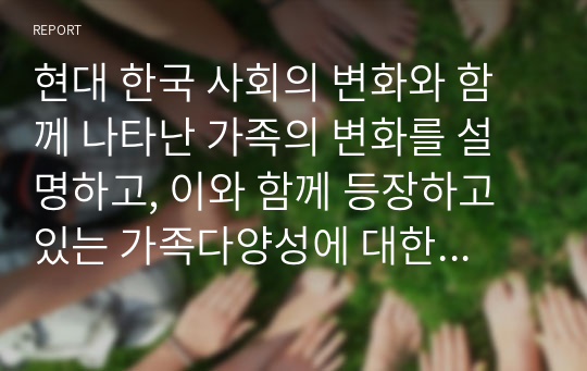 현대 한국 사회의 변화와 함께 나타난 가족의 변화를 설명하고, 이와 함께 등장하고 있는 가족다양성에 대한 본인의 견해