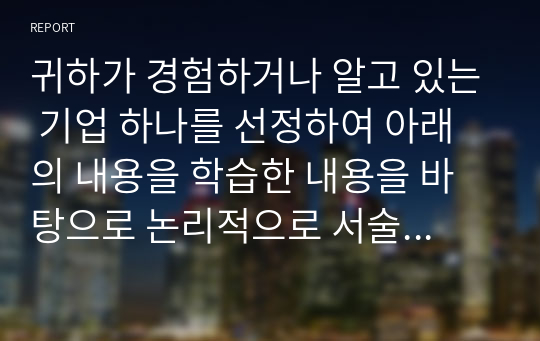 귀하가 경험하거나 알고 있는 기업 하나를 선정하여 아래의 내용을 학습한 내용을 바탕으로 논리적으로 서술하시오