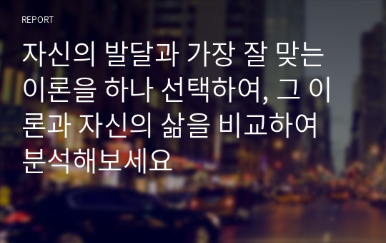 자신의 발달과 가장 잘 맞는 이론을 하나 선택하여, 그 이론과 자신의 삶을 비교하여 분석해보세요