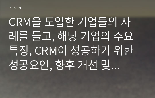 CRM을 도입한 기업들의 사례를 들고, 해당 기업의 주요 특징, CRM이 성공하기 위한 성공요인, 향후 개선 및 더욱 발전