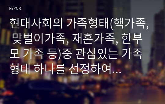 현대사회의 가족형태(핵가족, 맞벌이가족, 재혼가족, 한부모 가족 등)중 관심있는 가족형태 하나를 선정하여 관련보도자료(1편)을 소개한 후 이들 내용을 중심으로 가족형태에서의 부모역할 특징과 자녀양육상의 문제점, 부모역할과 자녀양육 전략에 대하여 서술하시오.