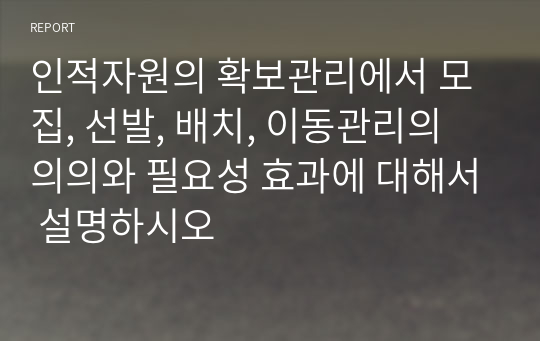 인적자원의 확보관리에서 모집, 선발, 배치, 이동관리의 의의와 필요성 효과에 대해서 설명하시오