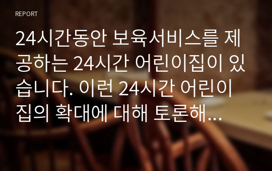 24시간동안 보육서비스를 제공하는 24시간 어린이집이 있습니다. 이런 24시간 어린이집의 확대에 대해 토론해 주세요