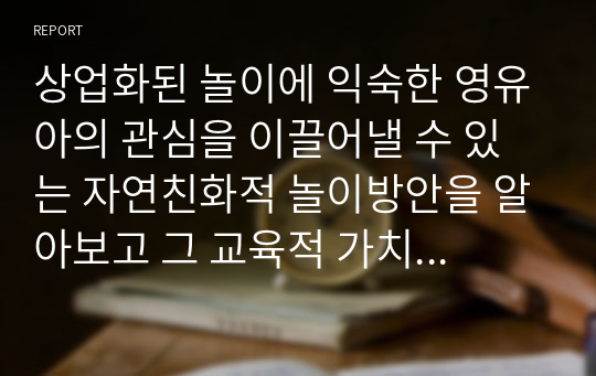 상업화된 놀이에 익숙한 영유아의 관심을 이끌어낼 수 있는 자연친화적 놀이방안을 알아보고 그 교육적 가치를 기술