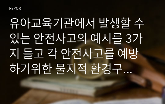 유아교육기관에서 발생할 수 있는 안전사고의 예시를 3가지 들고 각 안전사고를 예방하기위한 물지적 환경구성방법