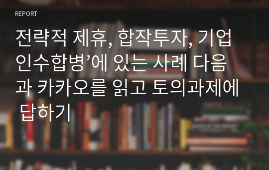 전략적 제휴, 합작투자, 기업인수합병’에 있는 사례 다음과 카카오를 읽고 토의과제에 답하기