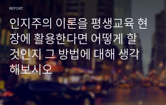 인지주의 이론을 평생교육 현장에 활용한다면 어떻게 할 것인지 그 방법에 대해 생각해보시오 