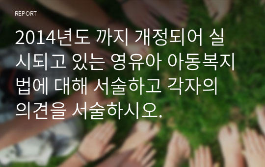 2014년도 까지 개정되어 실시되고 있는 영유아 아동복지법에 대해 서술하고 각자의 의견을 서술하시오.