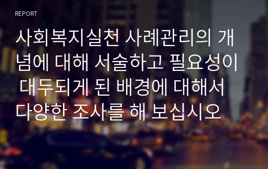 사회복지실천 사례관리의 개념에 대해 서술하고 필요성이 대두되게 된 배경에 대해서 다양한 조사를 해 보십시오