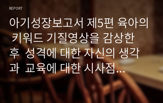 아기성장보고서 제5편 육아의 키워드 기질영상을 감상한 후  성격에 대한 자신의 생각과  교육에 대한 시사점 정리하기