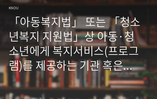 「아동복지법」 또는 「청소년복지 지원법」상 아동·청소년에게 복지서비스(프로그램)를 제공하는 기관 혹은 단체 한 곳을 본인 주변에서 찾아서, 해당 기관 혹은 단체의 인터넷 홈페이지를 방문하여 ‘실천현장 방문보고서’를 작성하시오.