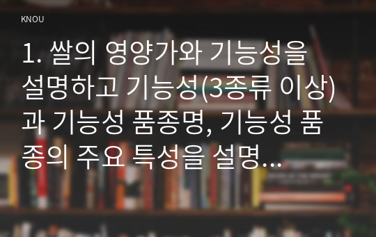 1. 쌀의 영양가와 기능성을 설명하고 기능성(3종류 이상)과 기능성 품종명, 기능성 품종의 주요 특성을 설명하라. 2. 벼 무논표면뿌림재배법과 무논골뿌림재배법 및 장단점을 비교하여 설명하고, 직파겸용 벼 품종을 10개 이상 기재하라.