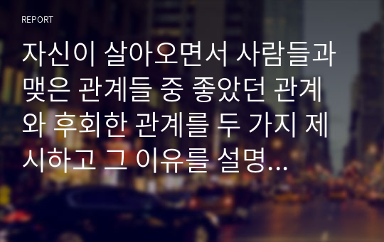 자신이 살아오면서 사람들과 맺은 관계들 중 좋았던 관계와 후회한 관계를 두 가지 제시하고 그 이유를 설명하시고 그러한 관계들로부터 자신이 얻은 교훈이 있다면 설명하시오.