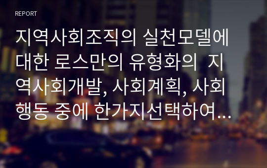 지역사회조직의 실천모델에 대한 로스만의 유형화의  지역사회개발, 사회계획, 사회행동 중에 한가지선택하여 본인이 제시하는 지역사회실천의 예